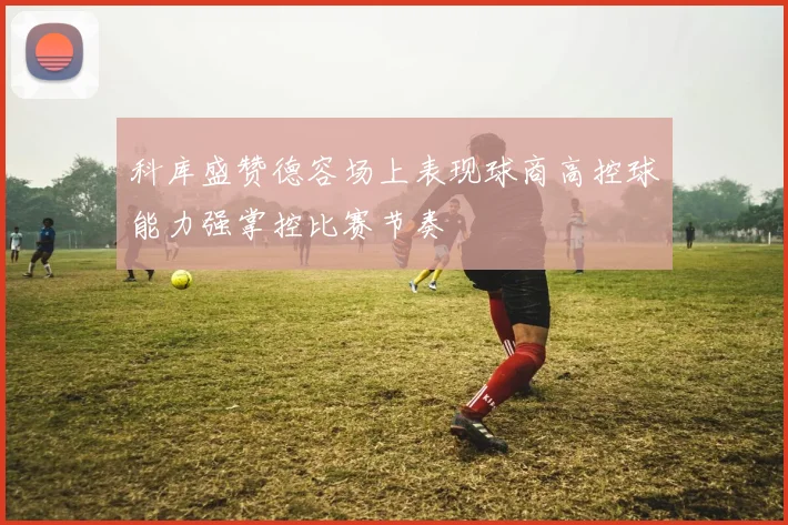 科库盛赞德容场上表现球商高控球能力强掌控比赛节奏