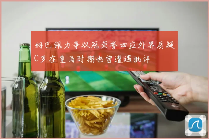 姆巴佩力争双冠荣誉回应外界质疑C罗在皇马时期也曾遭遇批评