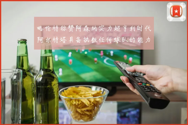 略伦特称赞阿森纳实力超亨利时代阿尔特塔具备执教任何球队的能力