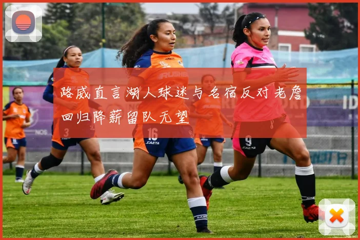 路威直言湖人球迷与名宿反对老詹回归降薪留队无望