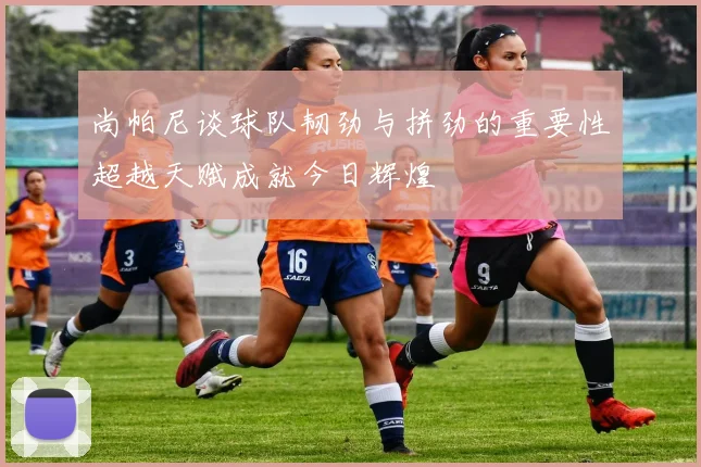 尚帕尼谈球队韧劲与拼劲的重要性超越天赋成就今日辉煌