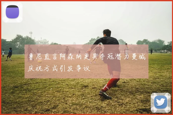 鲁尼直言阿森纳更具夺冠潜力曼城庆祝方式引发争议