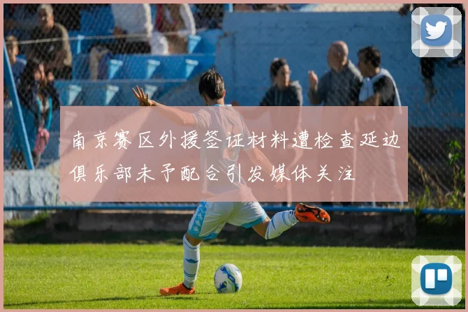 南京赛区外援签证材料遭检查延边俱乐部未予配合引发媒体关注