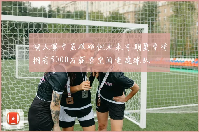 湖人赛季虽艰难但未来可期夏季将拥有5000万薪资空间重建球队