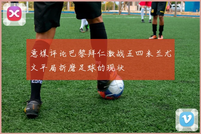意媒评论巴黎拜仁激战五四米兰尤文平局折磨足球的现状