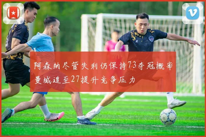 阿森纳尽管失利仍保持73夺冠概率曼城追至27提升竞争压力